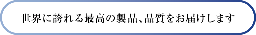 世界に誇れる最高の製品、品質をお届けします